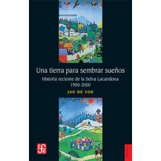 Una tierra para sembrar sueños. Historia reciente de la Selva Lacandona, 1950-2000